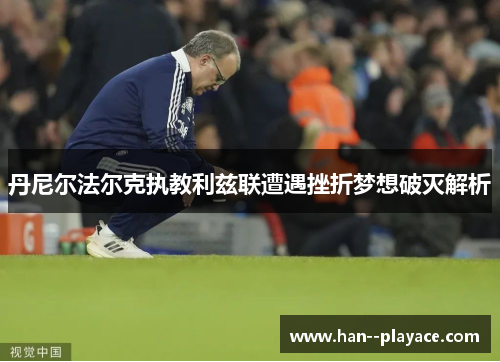 丹尼尔法尔克执教利兹联遭遇挫折梦想破灭解析