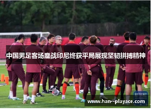 中国男足客场鏖战印尼终获平局展现坚韧拼搏精神